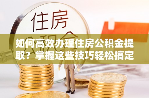 改则如何高效办理住房公积金提取？掌握这些技巧轻松搞定