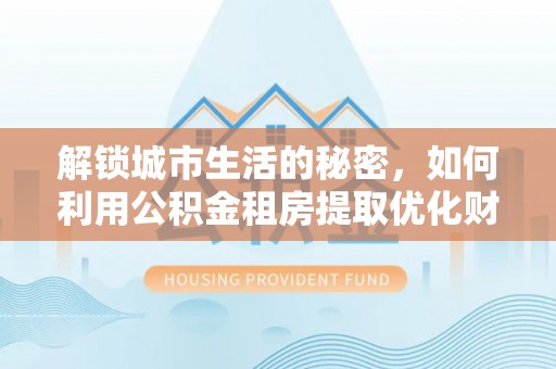 改则解锁城市生活的秘密，如何利用公积金租房提取优化财务规划