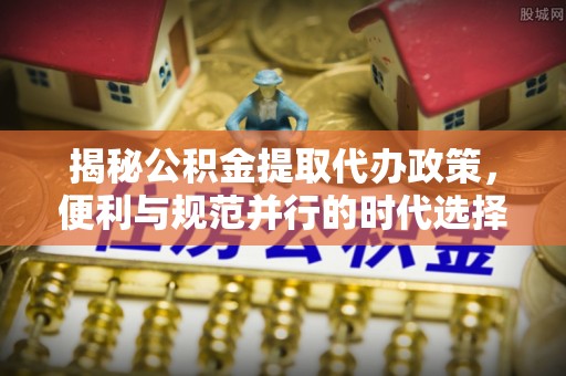 改则揭秘公积金提取代办政策，便利与规范并行的时代选择