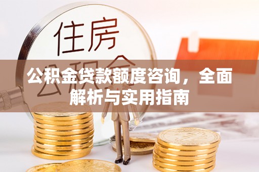 改则公积金贷款额度咨询，全面解析与实用指南