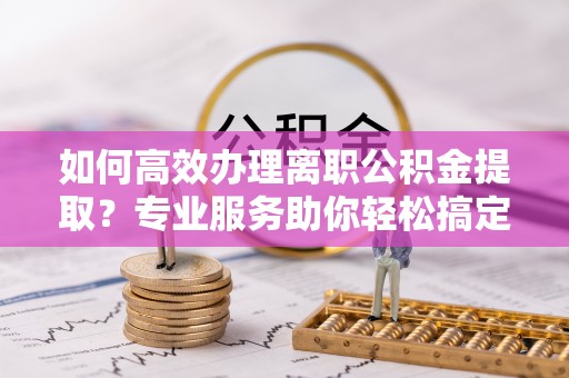 改则如何高效办理离职公积金提取？专业服务助你轻松搞定