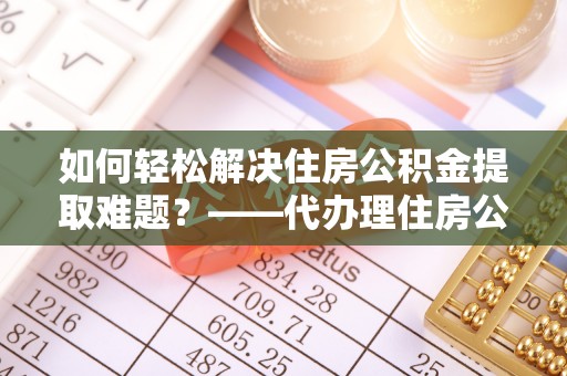 改则如何轻松解决住房公积金提取难题？——代办理住房公积金提取服务解析