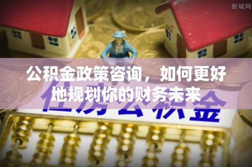 改则公积金政策咨询，如何更好地规划你的财务未来