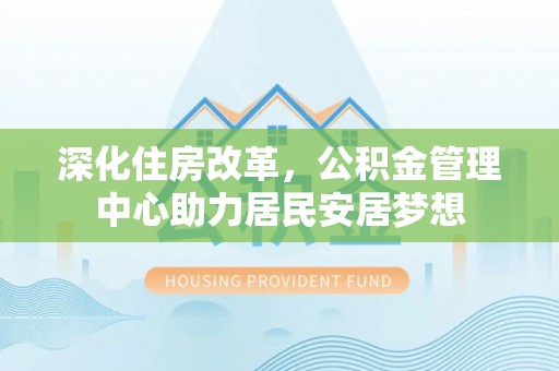 改则深化住房改革，公积金管理中心助力居民安居梦想