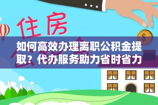改则如何高效办理离职公积金提取？代办服务助力省时省力