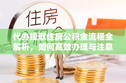 改则代办提取住房公积金流程全解析，如何高效办理与注意事项