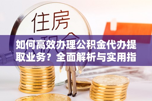 改则如何高效办理公积金代办提取业务？全面解析与实用指南