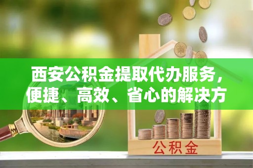 改则西安公积金提取代办服务，便捷、高效、省心的解决方案