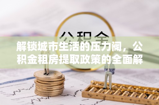 改则解锁城市生活的压力阀，公积金租房提取政策的全面解析与实践指南