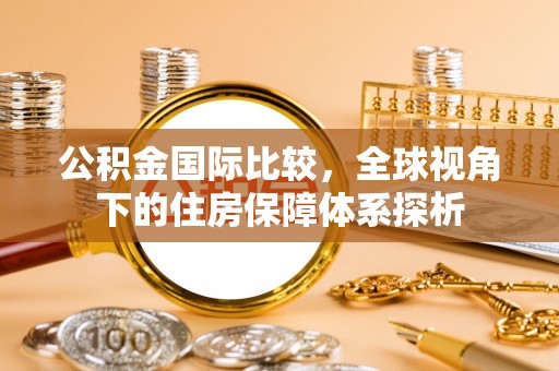 改则公积金国际比较，全球视角下的住房保障体系探析