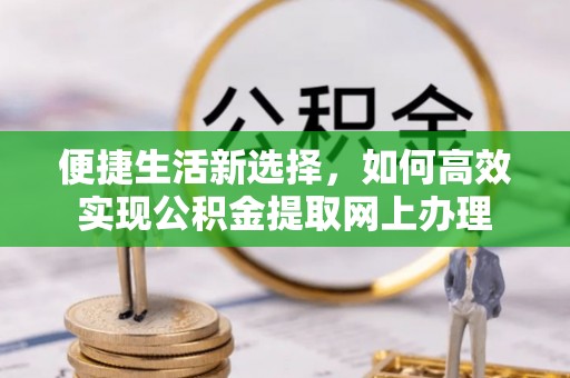 改则便捷生活新选择，如何高效实现公积金提取网上办理