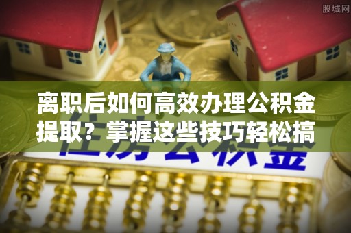改则离职后如何高效办理公积金提取？掌握这些技巧轻松搞定