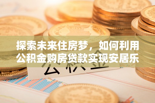 改则探索未来住房梦，如何利用公积金购房贷款实现安居乐业