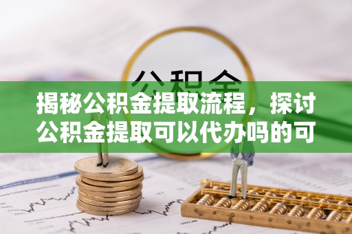 改则揭秘公积金提取流程，探讨公积金提取可以代办吗的可行性与注意事项
