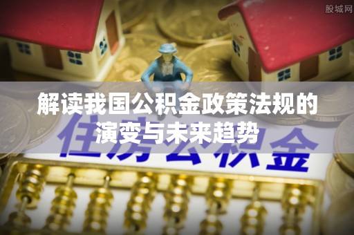 改则解读我国公积金政策法规的演变与未来趋势