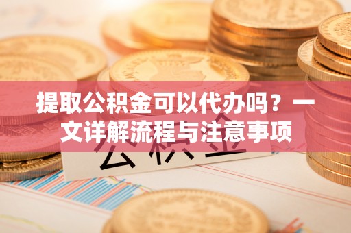 改则提取公积金可以代办吗？一文详解流程与注意事项