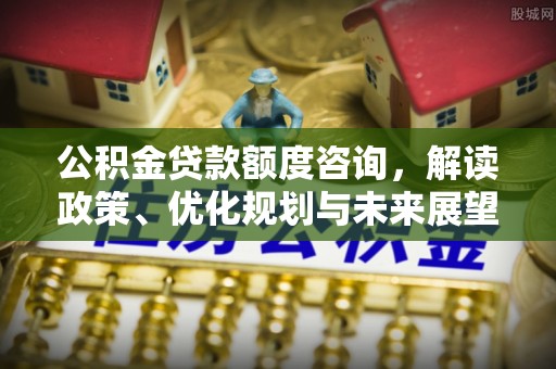 改则公积金贷款额度咨询，解读政策、优化规划与未来展望