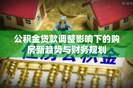 改则公积金贷款调整影响下的购房新趋势与财务规划