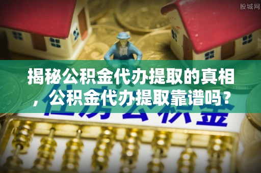 改则揭秘公积金代办提取的真相，公积金代办提取靠谱吗？你需要知道这些关键点