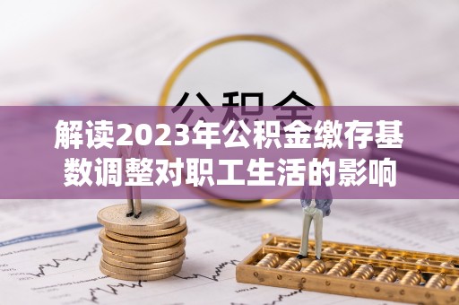 改则解读2023年公积金缴存基数调整对职工生活的影响