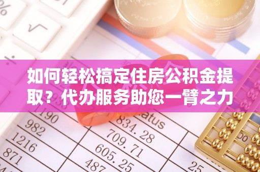 改则如何轻松搞定住房公积金提取？代办服务助您一臂之力