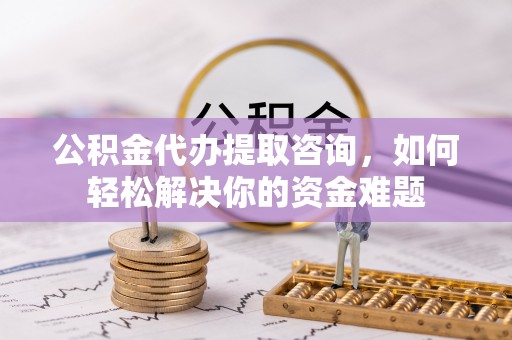 改则公积金代办提取咨询，如何轻松解决你的资金难题