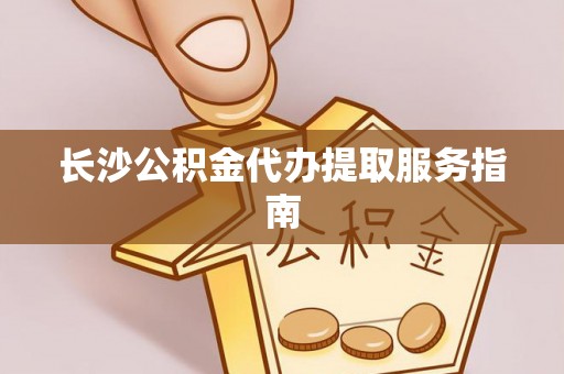 改则长沙公积金代办提取服务指南